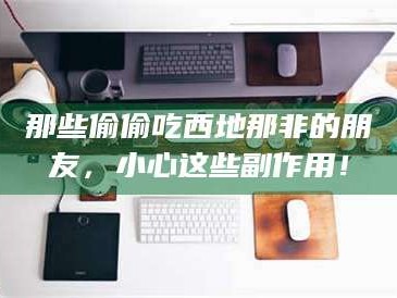 吉林那些偷偷吃西地那非的朋友，小心这些副作用！