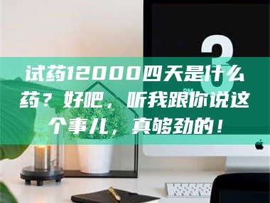 吉林试药12000四天是什么药？好吧，听我跟你说这个事儿，真够劲的！