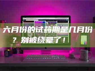吉林六月份的试药期是几月份？别被绕晕了！😌