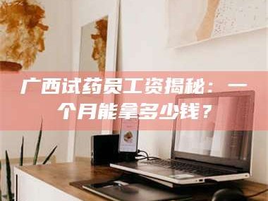 吉林广西试药员工资揭秘：一个月能拿多少钱？