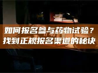 吉林如何报名参与药物试验？找到正规报名渠道的秘诀