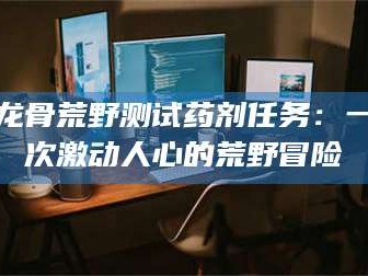吉林龙骨荒野测试药剂任务：一次激动人心的荒野冒险