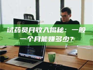 吉林试药员月收入揭秘：一般一个月能赚多少？