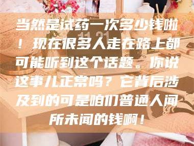 吉林当然是试药一次多少钱啦！现在很多人走在路上都可能听到这个话题。你说这事儿正常吗？它背后涉及到的可是咱们普通人闻所未闻的钱啊！