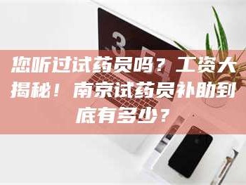 吉林您听过试药员吗？工资大揭秘！南京试药员补助到底有多少？