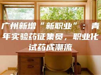 吉林广州新增“新职业”：青年实验药征集员，职业化试药成潮流
