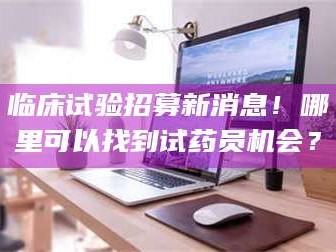 吉林临床试验招募新消息！哪里可以找到试药员机会？