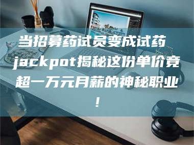 吉林当招募药试员变成试药 jackpot揭秘这份单价竟超一万元月薪的神秘职业!