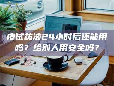 吉林皮试药液24小时后还能用吗？给别人用安全吗？