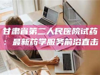 吉林甘肃省第二人民医院试药：最新药学服务前沿直击