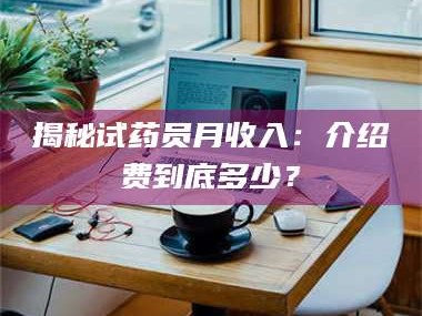 吉林揭秘试药员月收入：介绍费到底多少？