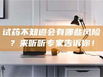 吉林试药不知道会有哪些风险？来听听专家告诉你！