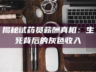 吉林揭秘试药员薪酬真相：生死背后的灰色收入