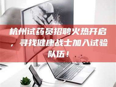吉林杭州试药员招聘火热开启，寻找健康战士加入试验队伍！