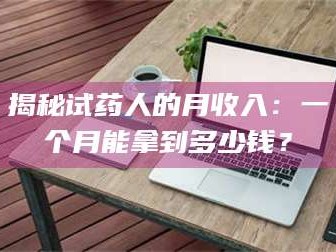 吉林揭秘试药人的月收入：一个月能拿到多少钱？