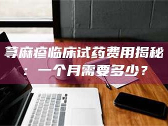 吉林荨麻疹临床试药费用揭秘：一个月需要多少？