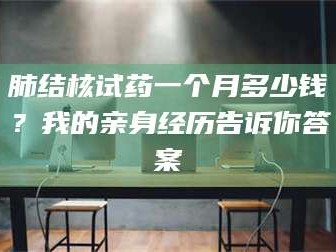 吉林肺结核试药一个月多少钱？我的亲身经历告诉你答案