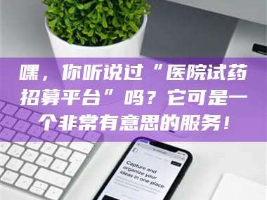 吉林嘿，你听说过“医院试药招募平台”吗？它可是一个非常有意思的服务！