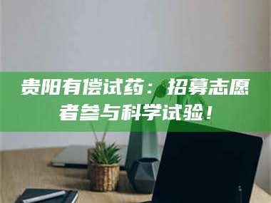 吉林贵阳有偿试药：招募志愿者参与科学试验！