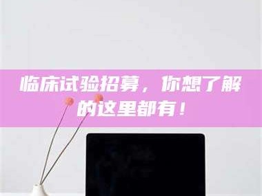 吉林临床试验招募，你想了解的这里都有！