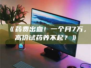 吉林《药费出血！一个月7万，高价试药养不起？》