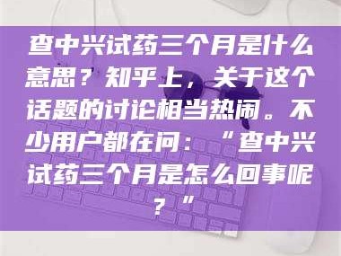 吉林查中兴试药三个月是什么意思？知乎上，关于这个话题的讨论相当热闹。不少用户都在问：“查中兴试药三个月是怎么回事呢？”