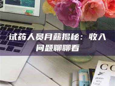 吉林试药人员月薪揭秘：收入问题聊聊看