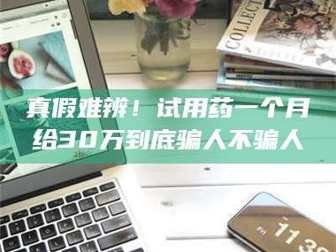 吉林真假难辨！试用药一个月给30万到底骗人不骗人