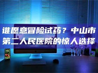 吉林谁愿意冒险试药？中山市第二人民医院的惊人选择