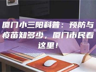 吉林厦门小三阳科普：预防与疫苗知多少，厦门市民看这里！