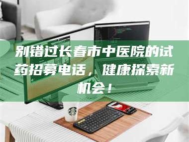 吉林别错过长春市中医院的试药招募电话，健康探索新机会！