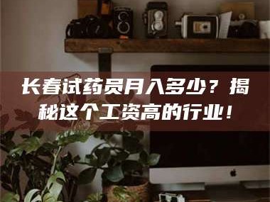 吉林长春试药员月入多少？揭秘这个工资高的行业！