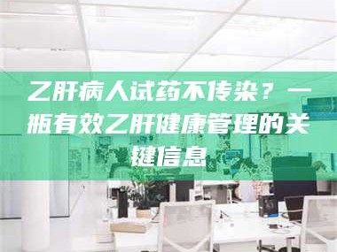 吉林乙肝病人试药不传染？一瓶有效乙肝健康管理的关键信息
