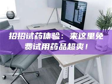 吉林招招试药体验：来这里免费试用药品超爽！