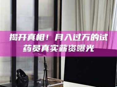吉林揭开真相！月入过万的试药员真实薪资曝光