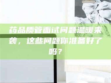 吉林药品质管面试问题温暖来袭，这些问题你准备好了吗？
