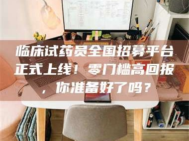 吉林临床试药员全国招募平台正式上线！零门槛高回报，你准备好了吗？