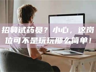 吉林招募试药员？小心，这岗位可不是玩玩那么简单！