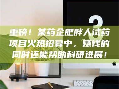 吉林重磅！某药企肥胖人试药项目火热招募中，赚钱的同时还能帮助科研进展！