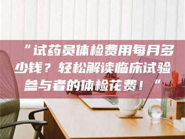 吉林“试药员体检费用每月多少钱？轻松解读临床试验参与者的体检花费！”