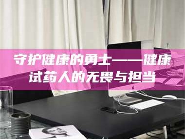 吉林守护健康的勇士——健康试药人的无畏与担当