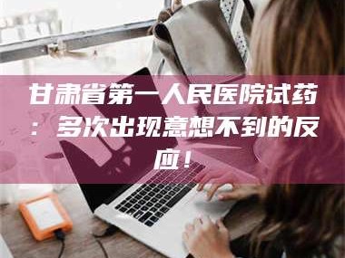 吉林甘肃省第一人民医院试药：多次出现意想不到的反应！