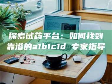 吉林探索试药平台：如何找到靠谱的a1b1c1d溦专家指导