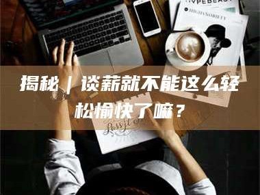 吉林揭秘｜谈薪就不能这么轻松愉快了嘛？