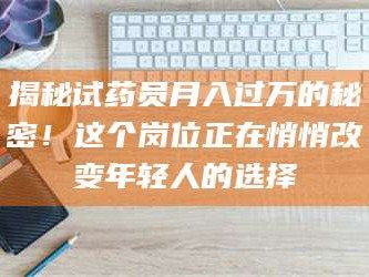 吉林揭秘试药员月入过万的秘密！这个岗位正在悄悄改变年轻人的选择