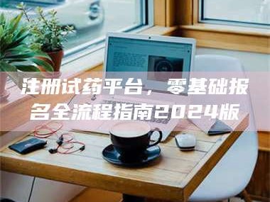 吉林注册试药平台，零基础报名全流程指南2024版