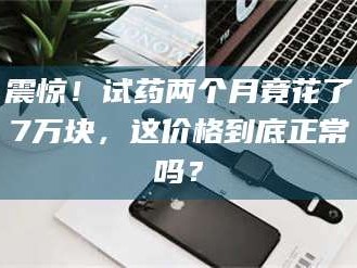 吉林震惊！试药两个月竟花了7万块，这价格到底正常吗？