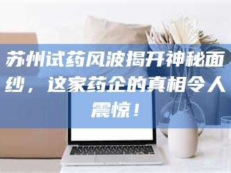 吉林苏州试药风波揭开神秘面纱，这家药企的真相令人震惊！