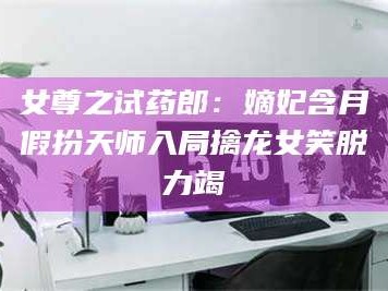 吉林女尊之试药郎：嫡妃含月假扮天师入局擒龙女笑脱力竭