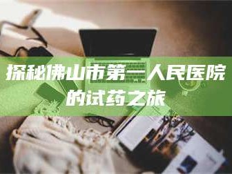 吉林探秘佛山市第一人民医院的试药之旅